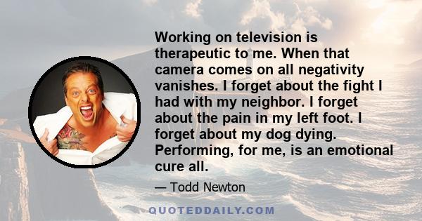 Working on television is therapeutic to me. When that camera comes on all negativity vanishes. I forget about the fight I had with my neighbor. I forget about the pain in my left foot. I forget about my dog dying.