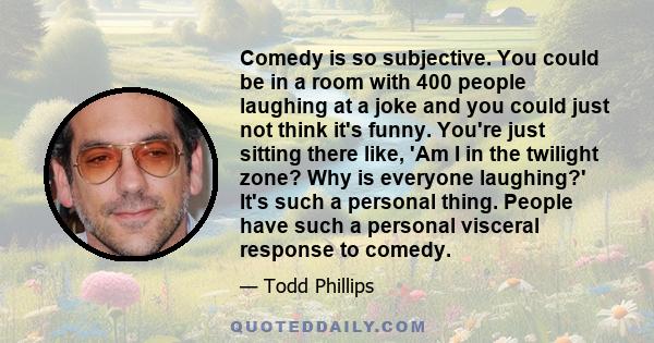 Comedy is so subjective. You could be in a room with 400 people laughing at a joke and you could just not think it's funny. You're just sitting there like, 'Am I in the twilight zone? Why is everyone laughing?' It's