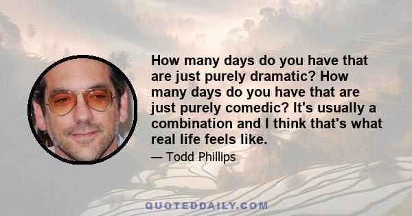 How many days do you have that are just purely dramatic? How many days do you have that are just purely comedic? It's usually a combination and I think that's what real life feels like.