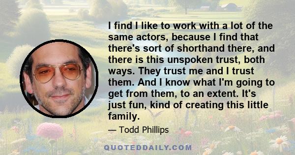 I find I like to work with a lot of the same actors, because I find that there's sort of shorthand there, and there is this unspoken trust, both ways. They trust me and I trust them. And I know what I'm going to get