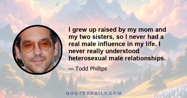 I grew up raised by my mom and my two sisters, so I never had a real male influence in my life. I never really understood heterosexual male relationships.