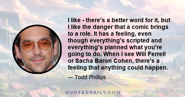 I like - there's a better word for it, but I like the danger that a comic brings to a role. It has a feeling, even though everything's scripted and everything's planned what you're going to do. When I see Will Ferrell