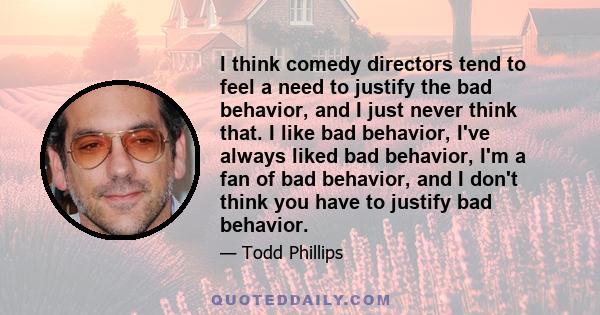 I think comedy directors tend to feel a need to justify the bad behavior, and I just never think that. I like bad behavior, I've always liked bad behavior, I'm a fan of bad behavior, and I don't think you have to