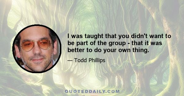 I was taught that you didn't want to be part of the group - that it was better to do your own thing.