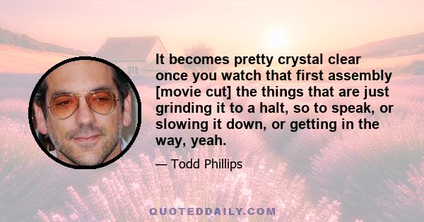 It becomes pretty crystal clear once you watch that first assembly [movie cut] the things that are just grinding it to a halt, so to speak, or slowing it down, or getting in the way, yeah.