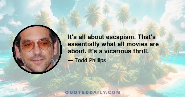 It's all about escapism. That's essentially what all movies are about. It's a vicarious thrill.