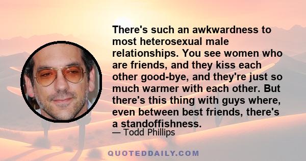 There's such an awkwardness to most heterosexual male relationships. You see women who are friends, and they kiss each other good-bye, and they're just so much warmer with each other. But there's this thing with guys