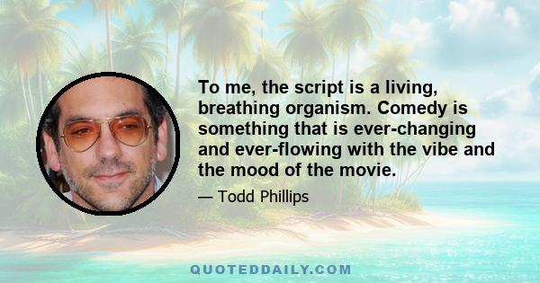 To me, the script is a living, breathing organism. Comedy is something that is ever-changing and ever-flowing with the vibe and the mood of the movie.