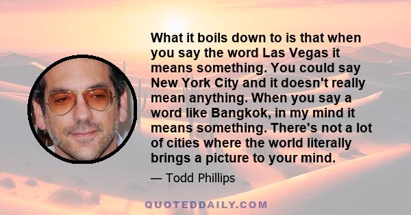 What it boils down to is that when you say the word Las Vegas it means something. You could say New York City and it doesn't really mean anything. When you say a word like Bangkok, in my mind it means something. There's 
