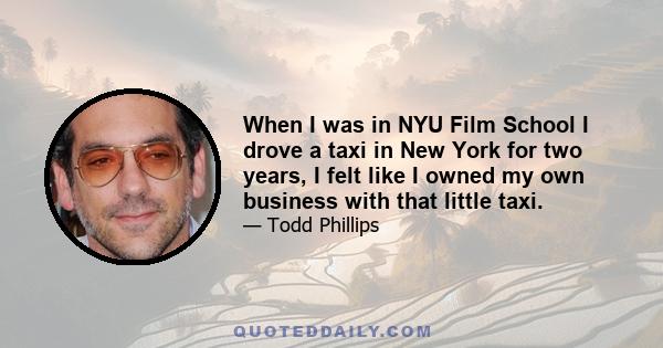 When I was in NYU Film School I drove a taxi in New York for two years, I felt like I owned my own business with that little taxi.