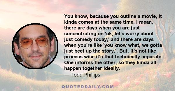 You know, because you outline a movie, it kinda comes at the same time. I mean, there are days when you are just concentrating on 'ok, let's worry about just comedy today,' and there are days when you're like 'you know