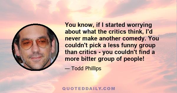 You know, if I started worrying about what the critics think, I'd never make another comedy. You couldn't pick a less funny group than critics - you couldn't find a more bitter group of people!