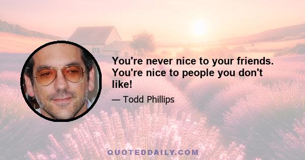 You're never nice to your friends. You're nice to people you don't like!