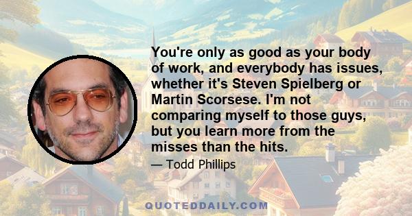 You're only as good as your body of work, and everybody has issues, whether it's Steven Spielberg or Martin Scorsese. I'm not comparing myself to those guys, but you learn more from the misses than the hits.