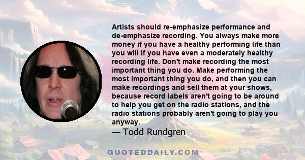 Artists should re-emphasize performance and de-emphasize recording. You always make more money if you have a healthy performing life than you will if you have even a moderately healthy recording life. Don't make