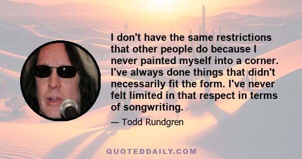 I don't have the same restrictions that other people do because I never painted myself into a corner. I've always done things that didn't necessarily fit the form. I've never felt limited in that respect in terms of