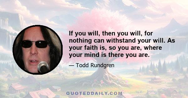 If you will, then you will, for nothing can withstand your will. As your faith is, so you are, where your mind is there you are.