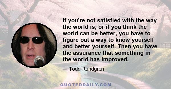 If you're not satisfied with the way the world is, or if you think the world can be better, you have to figure out a way to know yourself and better yourself. Then you have the assurance that something in the world has