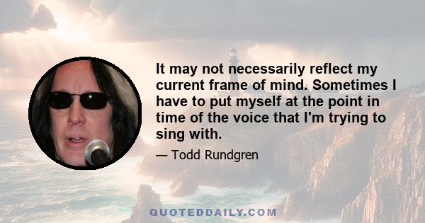 It may not necessarily reflect my current frame of mind. Sometimes I have to put myself at the point in time of the voice that I'm trying to sing with.