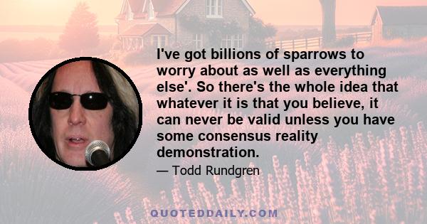 I've got billions of sparrows to worry about as well as everything else'. So there's the whole idea that whatever it is that you believe, it can never be valid unless you have some consensus reality demonstration.