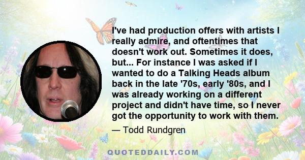 I've had production offers with artists I really admire, and oftentimes that doesn't work out. Sometimes it does, but... For instance I was asked if I wanted to do a Talking Heads album back in the late '70s, early