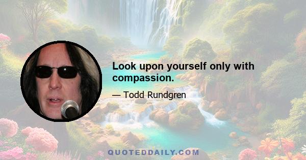 Look upon yourself only with compassion.