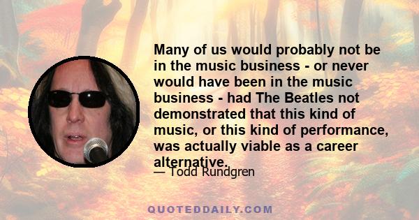 Many of us would probably not be in the music business - or never would have been in the music business - had The Beatles not demonstrated that this kind of music, or this kind of performance, was actually viable as a