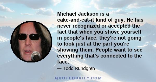 Michael Jackson is a cake-and-eat-it kind of guy. He has never recognized or accepted the fact that when you shove yourself in people's face, they're not going to look just at the part you're showing them. People want