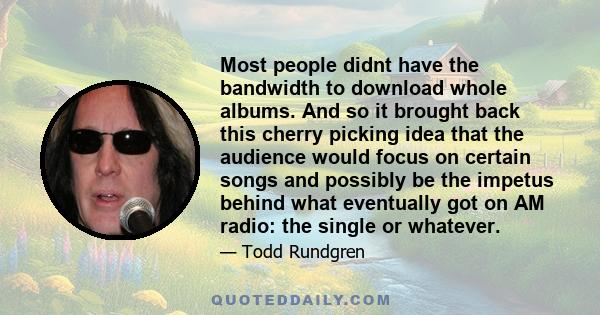 Most people didnt have the bandwidth to download whole albums. And so it brought back this cherry picking idea that the audience would focus on certain songs and possibly be the impetus behind what eventually got on AM