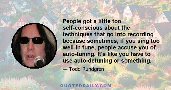 People got a little too self-conscious about the techniques that go into recording because sometimes, if you sing too well in tune, people accuse you of auto-tuning. It's like you have to use auto-detuning or something.
