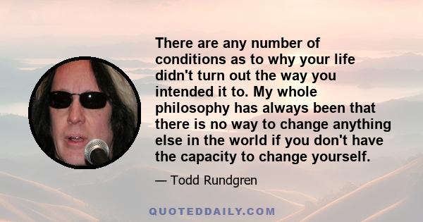 There are any number of conditions as to why your life didn't turn out the way you intended it to. My whole philosophy has always been that there is no way to change anything else in the world if you don't have the