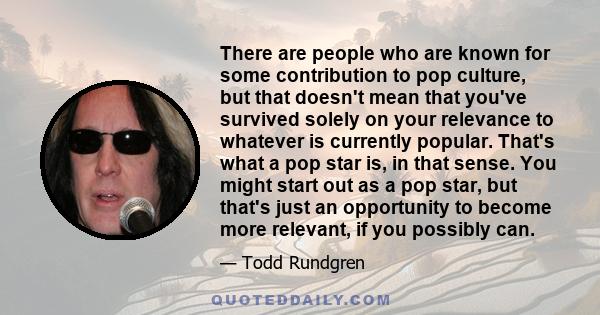 There are people who are known for some contribution to pop culture, but that doesn't mean that you've survived solely on your relevance to whatever is currently popular. That's what a pop star is, in that sense. You