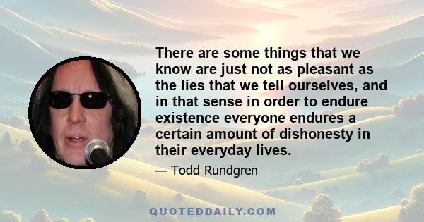 There are some things that we know are just not as pleasant as the lies that we tell ourselves, and in that sense in order to endure existence everyone endures a certain amount of dishonesty in their everyday lives.