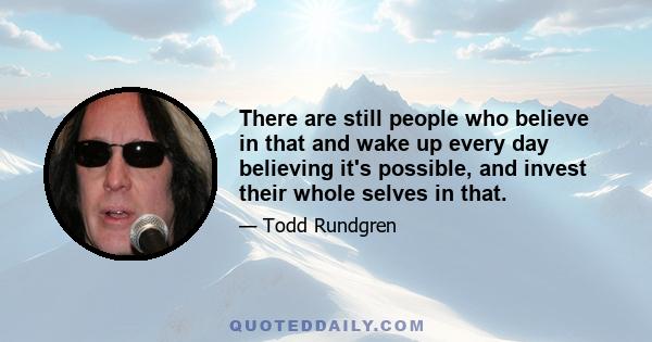 There are still people who believe in that and wake up every day believing it's possible, and invest their whole selves in that.