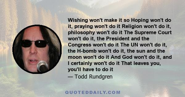 Wishing won't make it so Hoping won't do it, praying won't do it Religion won't do it, philosophy won't do it The Supreme Court won't do it, the President and the Congress won't do it The UN won't do it, the H-bomb