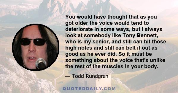 You would have thought that as you got older the voice would tend to deteriorate in some ways, but I always look at somebody like Tony Bennett, who is my senior, and still can hit those high notes and still can belt it