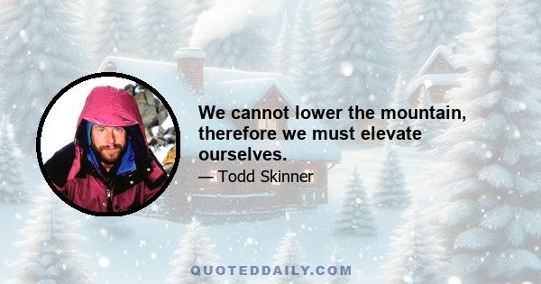 We cannot lower the mountain, therefore we must elevate ourselves.