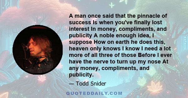 A man once said that the pinnacle of success Is when you've finally lost interest In money, compliments, and publicity A noble enough idea, I suppose How on earth he does this, heaven only knows I know I need a lot more 