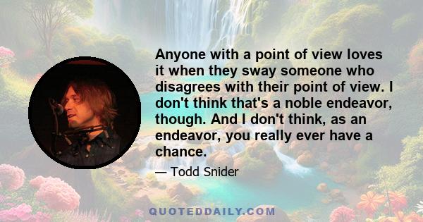 Anyone with a point of view loves it when they sway someone who disagrees with their point of view. I don't think that's a noble endeavor, though. And I don't think, as an endeavor, you really ever have a chance.