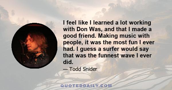 I feel like I learned a lot working with Don Was, and that I made a good friend. Making music with people, it was the most fun I ever had. I guess a surfer would say that was the funnest wave I ever did.