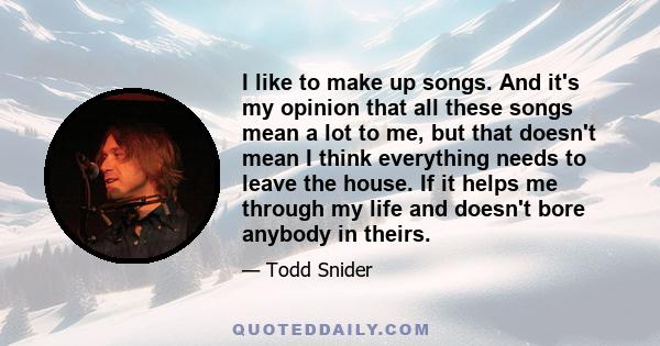 I like to make up songs. And it's my opinion that all these songs mean a lot to me, but that doesn't mean I think everything needs to leave the house. If it helps me through my life and doesn't bore anybody in theirs.