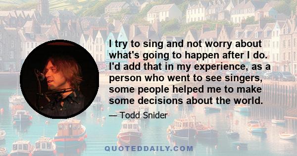 I try to sing and not worry about what's going to happen after I do. I'd add that in my experience, as a person who went to see singers, some people helped me to make some decisions about the world.