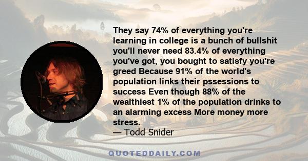 They say 74% of everything you're learning in college is a bunch of bullshit you'll never need 83.4% of everything you've got, you bought to satisfy you're greed Because 91% of the world's population links their