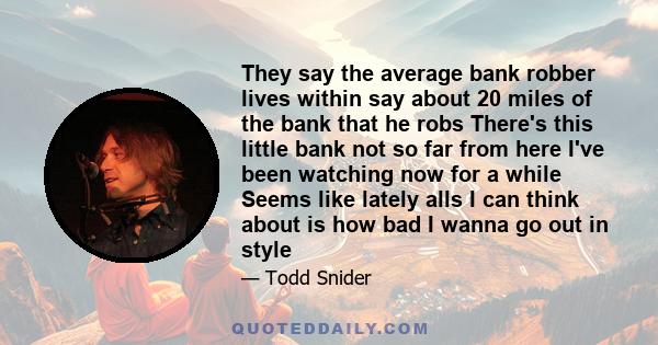 They say the average bank robber lives within say about 20 miles of the bank that he robs There's this little bank not so far from here I've been watching now for a while Seems like lately alls I can think about is how