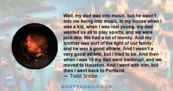 Well, my dad was into music, but he wasn't into me being into music. In my house when I was a kid, when I was real young, my dad wanted us all to play sports, and we were jock-like. We had a lot of money. And my brother 