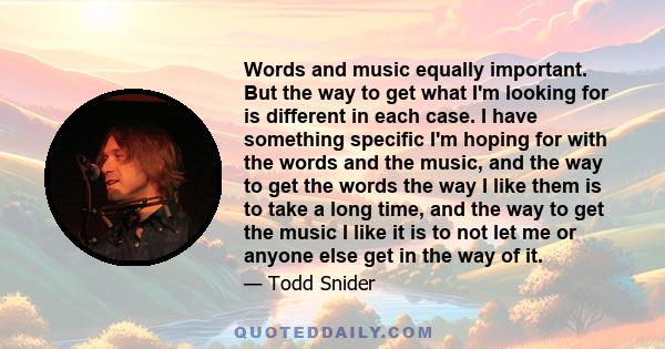 Words and music equally important. But the way to get what I'm looking for is different in each case. I have something specific I'm hoping for with the words and the music, and the way to get the words the way I like