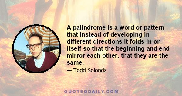 A palindrome is a word or pattern that instead of developing in different directions it folds in on itself so that the beginning and end mirror each other, that they are the same.