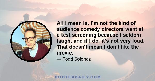 All I mean is, I'm not the kind of audience comedy directors want at a test screening because I seldom laugh, and if I do, it's not very loud. That doesn't mean I don't like the movie.