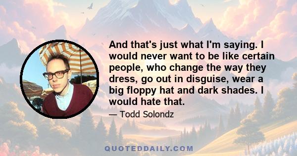 And that's just what I'm saying. I would never want to be like certain people, who change the way they dress, go out in disguise, wear a big floppy hat and dark shades. I would hate that.