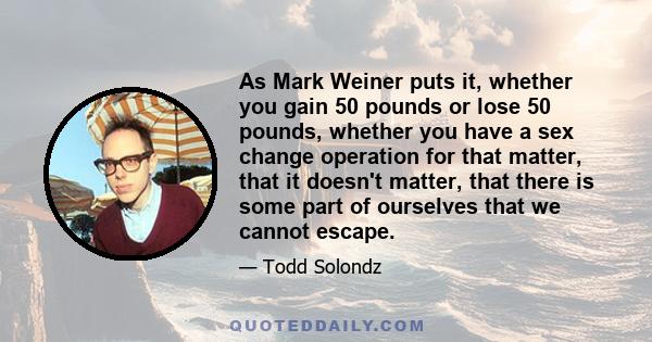 As Mark Weiner puts it, whether you gain 50 pounds or lose 50 pounds, whether you have a sex change operation for that matter, that it doesn't matter, that there is some part of ourselves that we cannot escape.